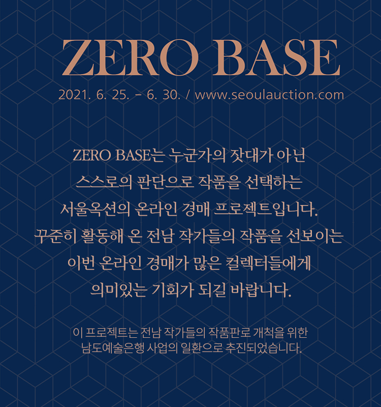 ZEROBASE
2021. 6. 25 - 6.30./www.seoulauction.com
ZERO BASE는 누군가의 잣대가 아닌 스스로의 판단으로 작품을 선택하는
서울옥션의 온라인 경매 프로젝트입니다.
꾸준히 활동해 온 전남 작가들의 작품을 선보이는 이번 온라인 경매가 많은 컬렉터들에게
의미있는 기회가 되길 바랍니다.